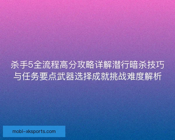 杀手5全流程高分攻略详解潜行暗杀技巧与任务要点武器选择成就挑战难度解析